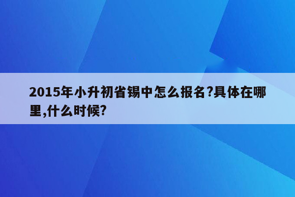 2015年小升初省锡中怎么报名?具体在哪里,什么时候?