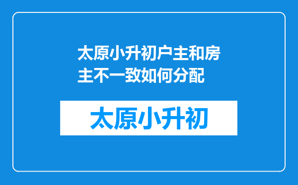 太原小升初户主和房主不一致如何分配