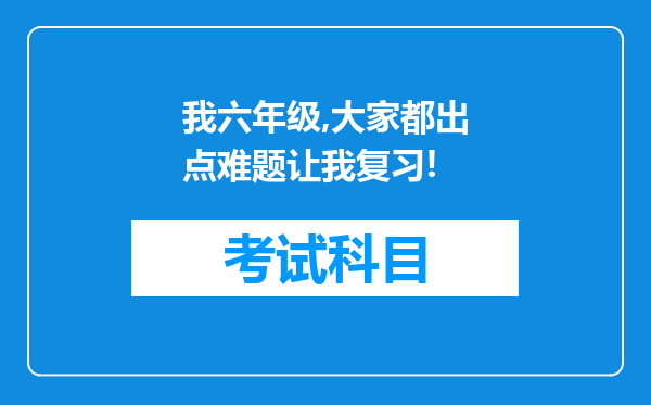 我六年级,大家都出点难题让我复习!