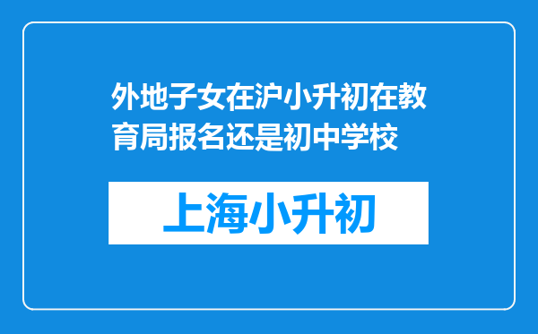 外地子女在沪小升初在教育局报名还是初中学校