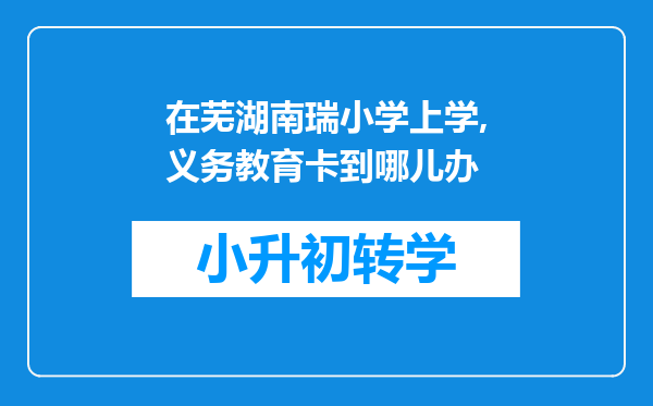 在芜湖南瑞小学上学,义务教育卡到哪儿办