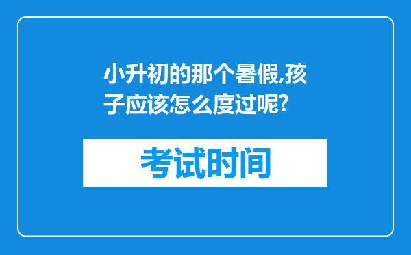 小升初的那个暑假,孩子应该怎么度过呢?