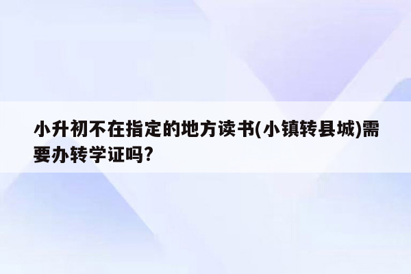 小升初不在指定的地方读书(小镇转县城)需要办转学证吗?