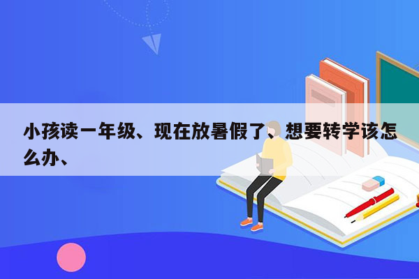 小孩读一年级、现在放暑假了、想要转学该怎么办、