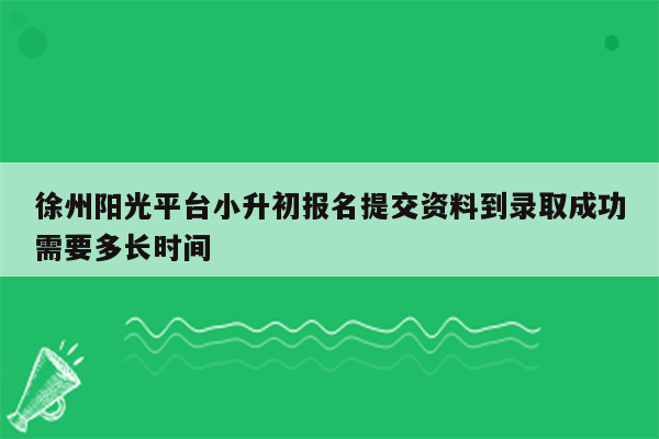 徐州阳光平台小升初报名提交资料到录取成功需要多长时间