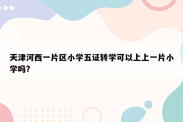 天津河西一片区小学五证转学可以上上一片小学吗?