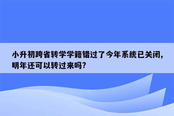 小升初跨省转学学籍错过了今年系统已关闭,明年还可以转过来吗?