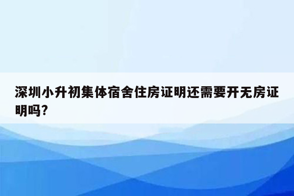 深圳小升初集体宿舍住房证明还需要开无房证明吗?