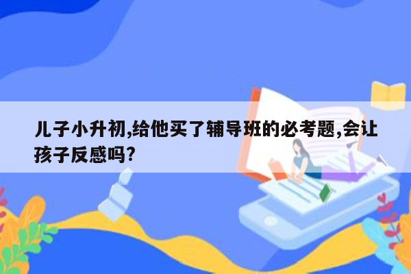 儿子小升初,给他买了辅导班的必考题,会让孩子反感吗?